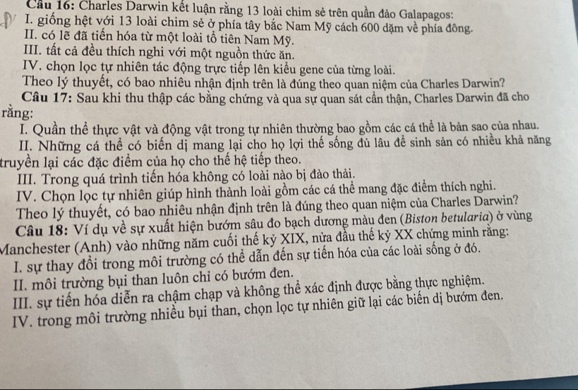 Cầu 16: Charles Darwin kết luận rằng 13 loài chim sẻ trên quần đảo Galapagos:
I. giống hệt với 13 loài chim sẻ ở phía tây bắc Nam Mỹ cách 600 dặm về phía đông.
II. có lẽ đã tiến hóa từ một loài tổ tiên Nam Mỹ.
III. tất cả đều thích nghi với một nguồn thức ăn.
IV. chọn lọc tự nhiên tác động trực tiếp lên kiều gene của từng loài.
Theo lý thuyết, có bao nhiêu nhận định trên là đúng theo quan niệm của Charles Darwin?
Câu 17: Sau khi thu thập các bằng chứng và qua sự quan sát cần thận, Charles Darwin đã cho
rằng:
I. Quần thể thực vật và động vật trong tự nhiên thường bao gồm các cá thể là bản sao của nhau.
II. Những cá thể có biến dị mang lại cho họ lợi thế sống đủ lâu đề sinh sản có nhiều khả năng
truyền lại các đặc điểm của họ cho thế hệ tiếp theo.
III. Trong quá trình tiến hóa không có loài nào bị đào thải.
IV. Chọn lọc tự nhiên giúp hình thành loài gồm các cá thể mang đặc điểm thích nghi.
Theo lý thuyết, có bao nhiêu nhận định trên là đúng theo quan niệm của Charles Darwin?
Câu 18: Ví dụ về sự xuất hiện bướm sâu đo bạch dương mày đen (Biston betularia) ở vùng
Manchester (Anh) vào những năm cuối thế kỷ XIX, nửa đầu thế kỷ XX chứng minh rằng:
I. sự thay đổi trong môi trường có thể dẫn đến sự tiến hóa của các loài sống ở đó.
II. môi trường bụi than luôn chỉ có bướm đen.
III. sự tiến hóa diễn ra chậm chạp và không thể xác định được bằng thực nghiệm.
IV. trong môi trường nhiều bụi than, chọn lọc tự nhiên giữ lại các biến dị bướm đen.