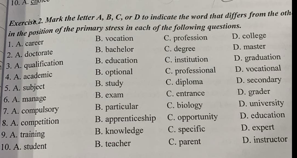 choice
Exercise 2. Mark the letter A, B, C, or D to indicate the word that differs from the oth
in the position of the primary stress in each of the following questions.
B. vocation C. profession D. college
1. A. career
B. bachelor C. degree
2. A. doctorate D. master
B. education C. institution
3. A. qualification D. graduation
B. optional
4. A. academic C. professional D. vocational
5. A. subject
B. study C. diploma D. secondary
B. exam C. entrance
6. A. manage D. grader
C. biology
7. A. compulsory B. particular D. university
8. A. competition B. apprenticeship C. opportunity D. education
9. A. training
B. knowledge C. specific D. expert
C. parent
10. A. student B. teacher D. instructor