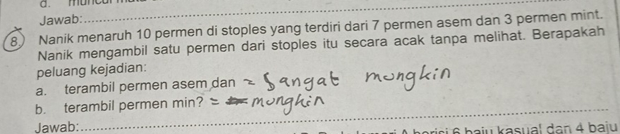 muncarm 
Jawab: 
_ 
8) Nanik menaruh 10 permen di stoples yang terdiri dari 7 permen asem dan 3 permen mint. 
Nanik mengambil satu permen dari stoples itu secara acak tanpa melihat. Berapakah 
peluang kejadian: 
a. terambil permen asem dan 
b. terambil permen min? 
Jawab: 
i 6 baju kasual dan 4 baju