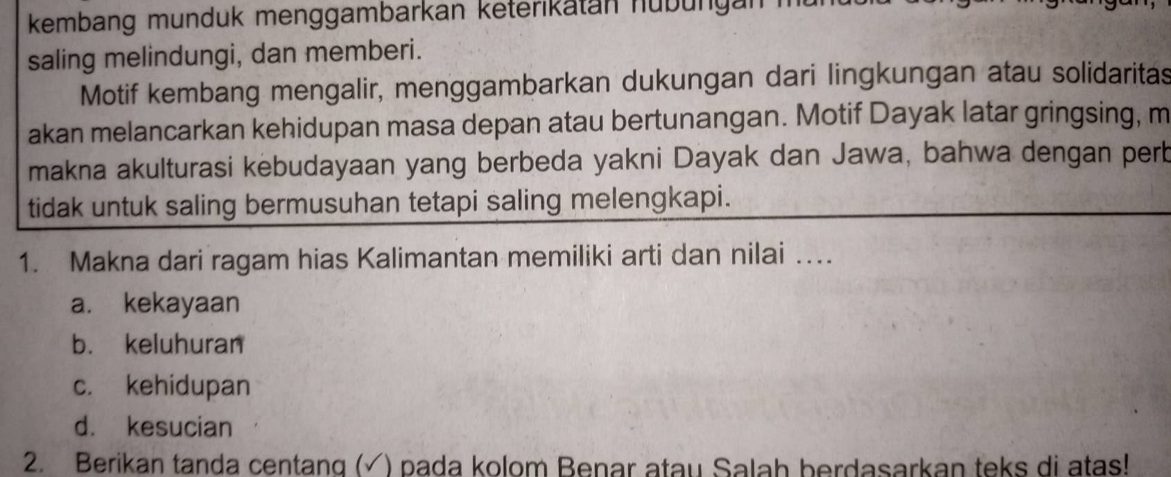 kembang munduk menggambarkan keterikatan nübungan n
saling melindungi, dan memberi.
Motif kembang mengalir, menggambarkan dukungan dari lingkungan atau solidaritas
akan melancarkan kehidupan masa depan atau bertunangan. Motif Dayak latar gringsing, m
makna akulturasi kebudayaan yang berbeda yakni Dayak dan Jawa, bahwa dengan perb
tidak untuk saling bermusuhan tetapi saling melengkapi.
1. Makna dari ragam hias Kalimantan memiliki arti dan nilai …
a. kekayaan
b. keluhuran
c. kehidupan
d. kesucian
2. Berikan tanda centang (√) pada kolom Benar atau Salah berdasarkan teks di atas!