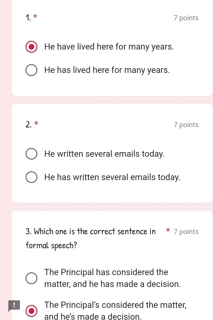 He have lived here for many years.
He has lived here for many years.
2. * 7 points
He written several emails today.
He has written several emails today.
3. Which one is the correct sentence in * 7 points
formal speech?
The Principal has considered the
matter, and he has made a decision.
! The Principal’s considered the matter,
and he's made a decision.