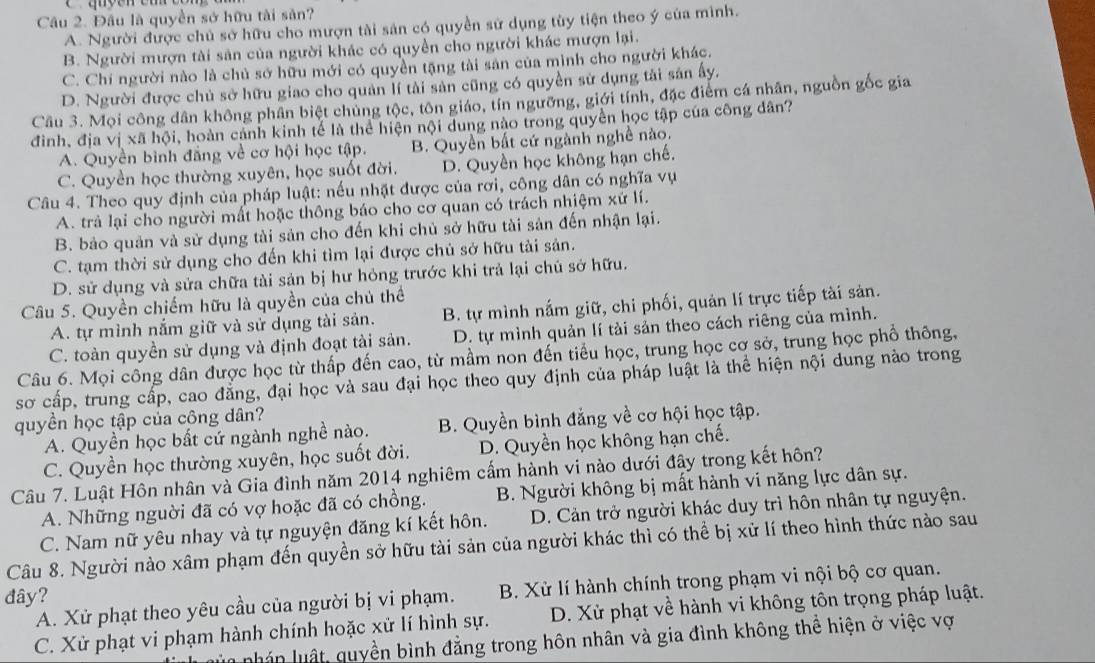 Đầu là quyền sở hữu tài sản?
A. Người được chủ sở hữu cho mượn tài sản có quyền sử dụng tùy tiện theo ý của mình.
B. Người mượn tài sản của người khác có quyền cho người khác mượn lại.
C. Chí người nào là chủ sở hữu mới có quyền tặng tài sản của mình cho người khác.
D. Người được chủ sở hữu giao cho quản lí tài sản cũng có quyền sử dụng tải sản ấy.
Câu 3. Mọi công dân không phân biệt chủng tộc, tôn giáo, tín ngưỡng, giới tính, đặc điểm cá nhân, nguồn gốc gia
đình, địa vị xã hội, hoàn cảnh kinh tế là thể hiện nội dung nào trong quyền học tập của công dân?
A. Quyền bình đẳng về cơ hội học tập. B. Quyền bất cứ ngành nghề nào.
C. Quyền học thường xuyên, học suốt đời. D. Quyền học không hạn chế.
Câu 4. Theo quy định của pháp luật: nếu nhật được của rơi, công dân có nghĩa vụ
A. trả lại cho người mất hoặc thông báo cho cơ quan có trách nhiệm xứ lí.
B. bảo quản và sử dụng tài sản cho đến khi chủ sở hữu tài sản đến nhận lại.
C. tạm thời sử dụng cho đến khi tìm lại được chủ sở hữu tài sản.
D. sử dụng và sửa chữa tài sản bị hư hỏng trước khi trả lại chủ sở hữu.
Câu 5. Quyền chiếm hữu là quyền của chủ thể
A. tự mình nắm giữ và sử dụng tài sản. B. tự mình nắm giữ, chi phối, quản lí trực tiếp tài sản.
C. toàn quyền sử dụng và định đoạt tài sản. D. tự mình quản lí tài sản theo cách riêng của mình.
Câu 6. Mọi công dân được học từ thấp đến cao, từ mầm non đến tiểu học, trung học cơ sở, trung học phồ thông,
sơ cấp, trung cấp, cao đẳng, đại học và sau đại học theo quy định của pháp luật là thể hiện nội dung nào trong
quyền học tập của công dân?
A. Quyền học bất cứ ngành nghề nào. B. Quyền bình đẳng về cơ hội học tập.
C. Quyền học thường xuyên, học suốt đời. D. Quyền học không hạn chế.
Câu 7. Luật Hôn nhân và Gia đình năm 2014 nghiêm cấm hành vi nào dưới đây trong kết hôn?
A. Những nguời đã có vợ hoặc đã có chồng. B. Người không bị mất hành vi năng lực dân sự.
C. Nam nữ yêu nhay và tự nguyện đăng kí kết hôn. D. Cản trở người khác duy trì hôn nhân tự nguyện.
Câu 8. Người nào xâm phạm đến quyền sở hữu tài sản của người khác thì có thể bị xử lí theo hình thức nào sau
A. Xử phạt theo yêu cầu của người bị vi phạm. B. Xử lí hành chính trong phạm vi nội bộ cơ quan.
đây?
C. Xử phạt vi phạm hành chính hoặc xử lí hình sự. D. Xử phạt về hành vi không tôn trọng pháp luật.
uu n lu ật  uy ền bình đẳng trong hôn nhân và gia đình không thể hiện ở việc vợ