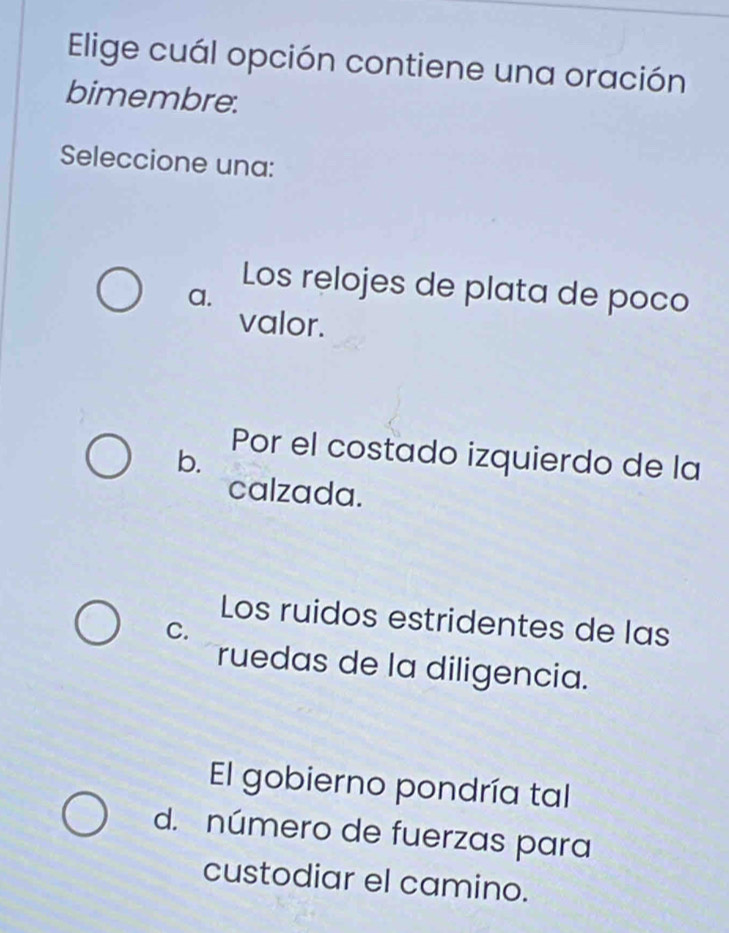 Elige cuál opción contiene una oración
bimembre.
Seleccione una:
a.
Los relojes de plata de poco
valor.
b.
Por el costado izquierdo de la
calzada.
Los ruidos estridentes de las
C.
ruedas de la diligencia.
El gobierno pondría tal
d. número de fuerzas para
custodiar el camino.