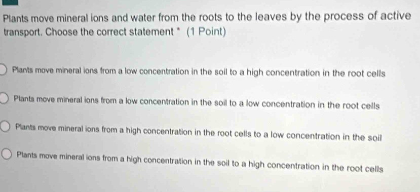 Plants move mineral ions and water from the roots to the leaves by the process of active
transport. Choose the correct statement * (1 Point)
Plants move mineral ions from a low concentration in the soil to a high concentration in the root cells
Plants move mineral ions from a low concentration in the soil to a low concentration in the root cells
Plants move mineral ions from a high concentration in the root cells to a low concentration in the soil
Plants move mineral ions from a high concentration in the soil to a high concentration in the root cells