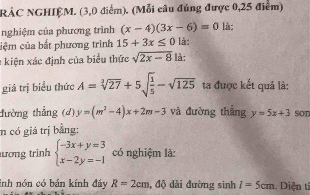 RÁC NGHIỆM. (3,0 điểm). (Mỗi câu đúng được 0,25 điểm) 
nghiệm của phương trình (x-4)(3x-6)=0 là: 
ciệm của bất phương trình 15+3x≤ 0 là: 
kiện xác định của biểu thức sqrt(2x-8) là: 
giá trị biểu thức A=sqrt[3](27)+5sqrt(frac 1)5-sqrt(125) ta được kết quả là: 
tường thắng (d) y=(m^2-4)x+2m-3 và đường thắng y=5x+3 son 
n có giá trị bằng: 
ương trình beginarrayl -3x+y=3 x-2y=-1endarray. có nghiệm là: 
inh nón có bán kính đáy R=2cm , độ dài đường sinh l=5cm. Diện tí