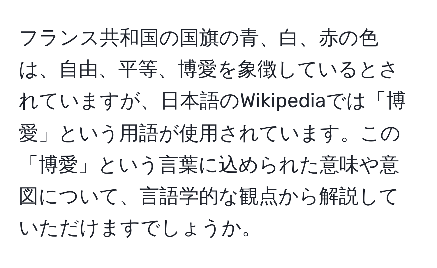 フランス共和国の国旗の青、白、赤の色は、自由、平等、博愛を象徴しているとされていますが、日本語のWikipediaでは「博愛」という用語が使用されています。この「博愛」という言葉に込められた意味や意図について、言語学的な観点から解説していただけますでしょうか。