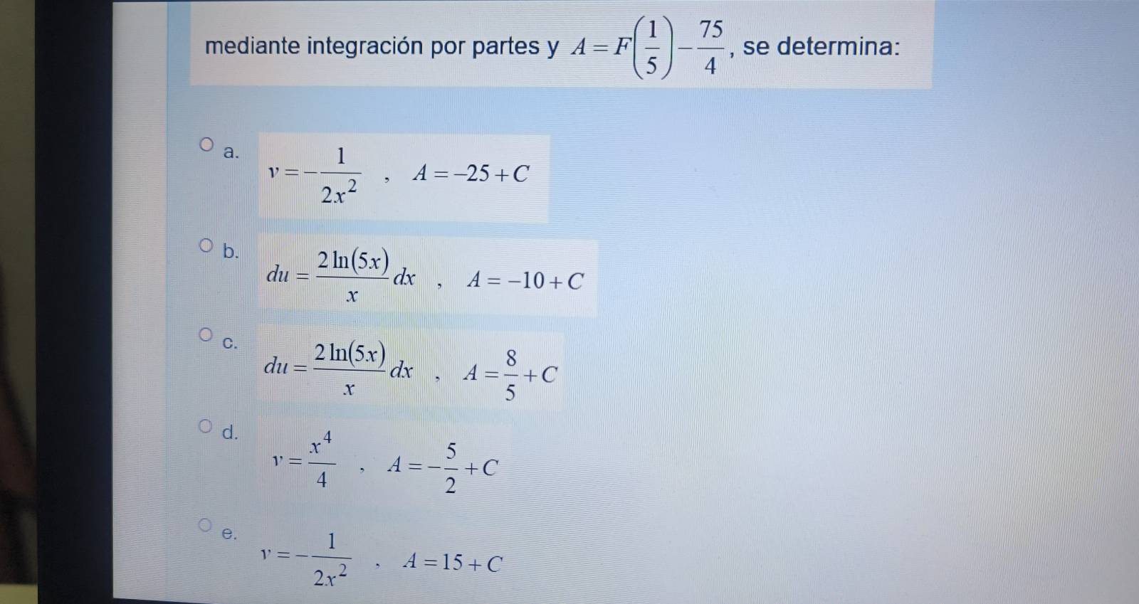 mediante integración por partes y A=F( 1/5 )- 75/4  , se determina: 
a. v=- 1/2x^2 , A=-25+C
b. du= 2ln (5x)/x dx, A=-10+C
C. du= 2ln (5x)/x dx, A= 8/5 +C
d. v= x^4/4 , A=- 5/2 +C
e. v=- 1/2x^2  · A=15+C