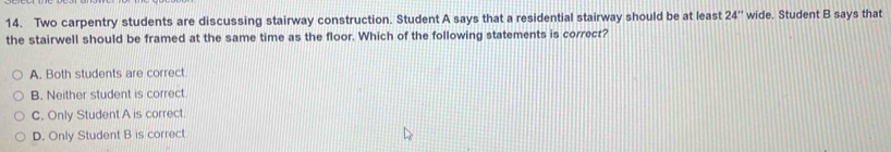 Two carpentry students are discussing stairway construction. Student A says that a residential stairway should be at least 24'' wide. Student B says tha
the stairwell should be framed at the same time as the floor. Which of the following statements is correct?
A. Both students are correct
B. Neither student is correct
C. Only Student A is correct.
D. Only Student B is correct