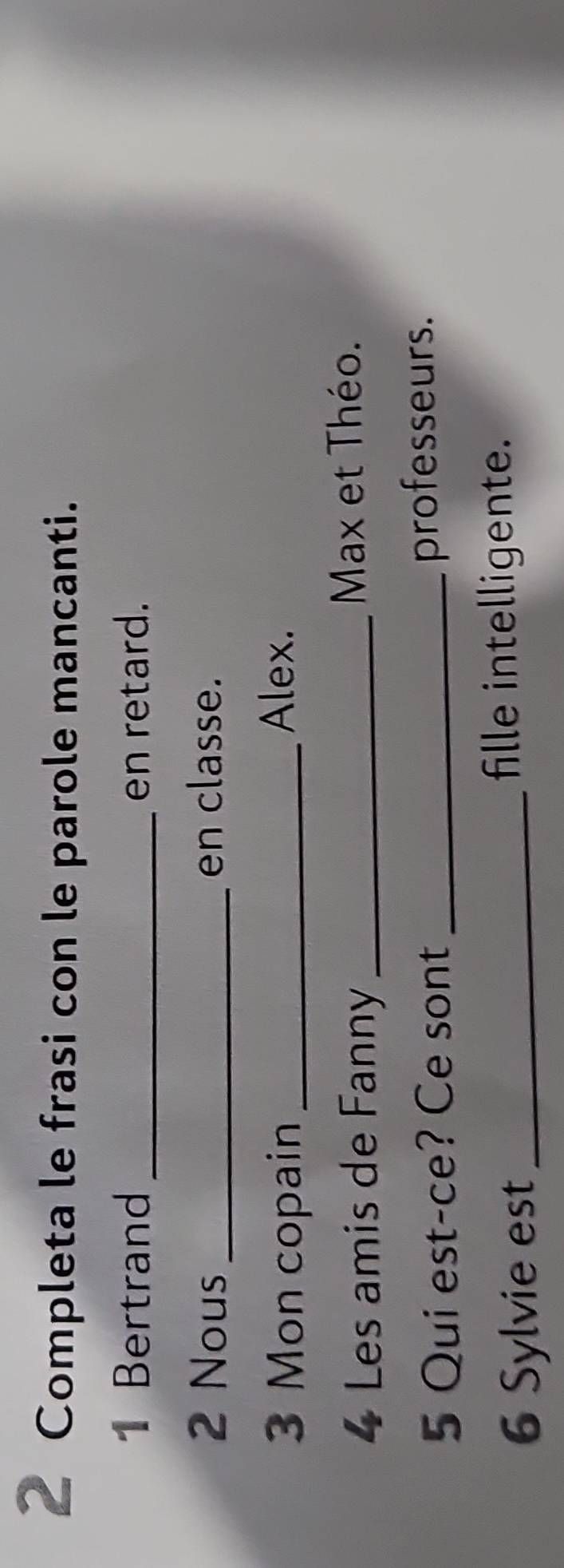 Completa le frasi con le parole mancanti. 
1 Bertrand _en retard. 
2 Nous _en classe. 
3 Mon copain_ 
Alex. 
4 Les amis de Fanny_ 
Max et Théo. 
5 Qui est-ce? Ce sont _professeurs. 
6 Sylvie est_ 
fille intelligente.