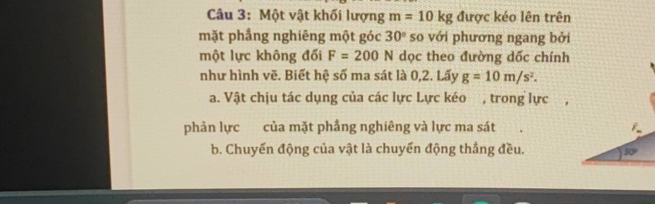 Một vật khối lượng m=10kg được kéo lên trên 
mặt phẳng nghiêng một góc 30° so với phương ngang bởi 
một lực không đối F=200 N dọc theo đường dốc chính 
như hình vẽ. Biết hệ số ma sát là 0,2. Lấy g=10m/s^2. 
a. Vật chịu tác dụng của các lực Lực kéo , trong lực 
phản lực của mặt phẳng nghiêng và lực ma sát F. 
b. Chuyến động của vật là chuyển động thắng đều.
30°