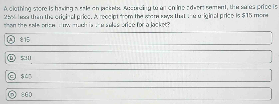 A clothing store is having a sale on jackets. According to an online advertisement, the sales price is
25% less than the original price. A receipt from the store says that the original price is $15 more
than the sale price. How much is the sales price for a jacket?
A $15
B $30
c $45
D $60