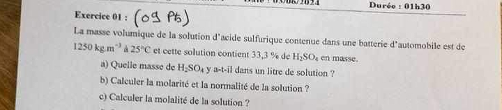 Durée : 01h30 
Exercice 01 : 
La masse volumique de la solution d'acide sulfurique contenue dans une batterie d'automobile est de
1250kg.m^(-3) 25°C et cette solution contient 33,3 % de H_2SO_4 en masse. 
a) Quelle masse de H_2SO_4 y a-t-i1 dans un litre de solution ? 
b) Calculer la molarité et la normalité de la solution ? 
c) Calculer la molalité de la solution ?