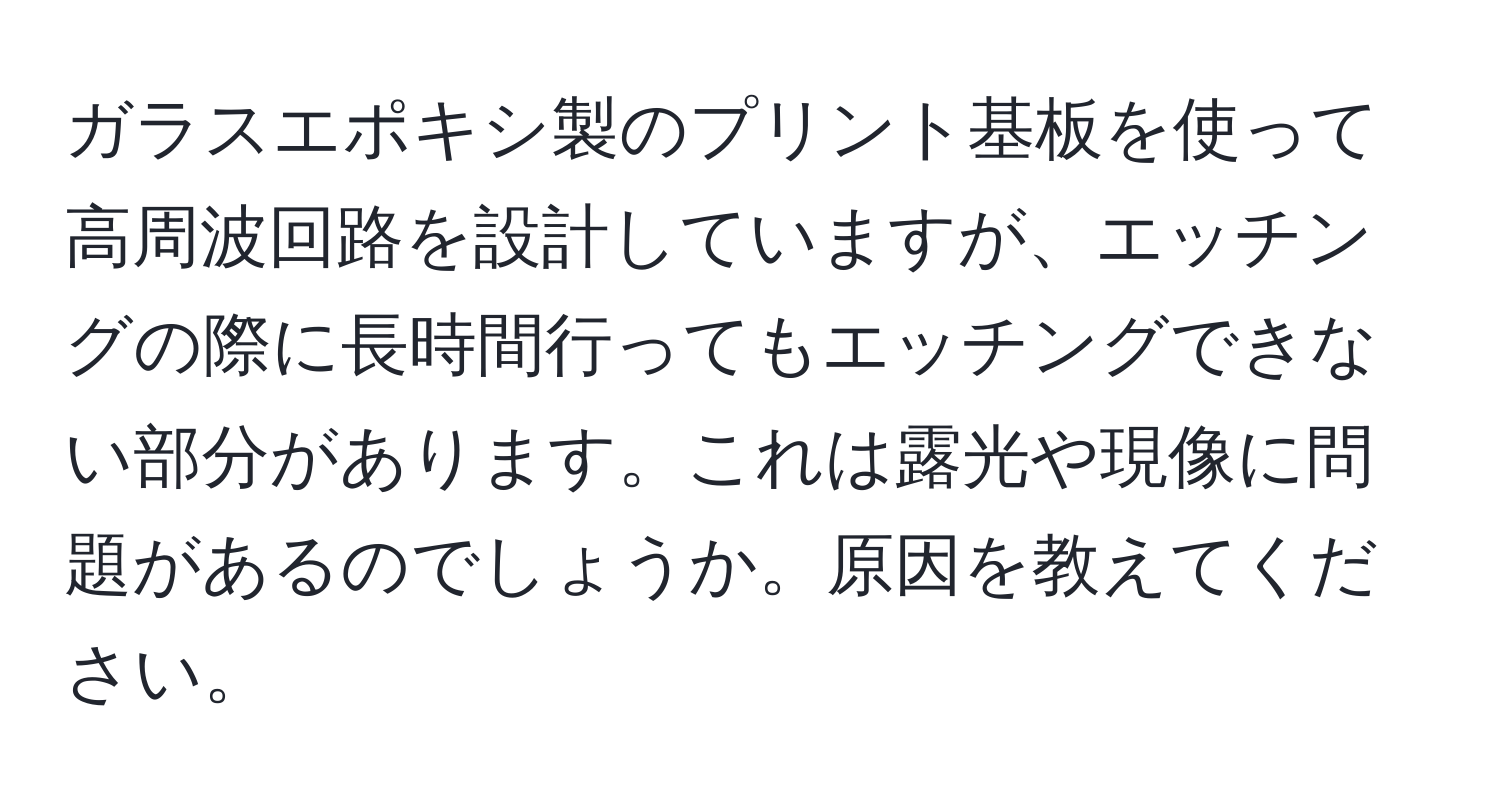 ガラスエポキシ製のプリント基板を使って高周波回路を設計していますが、エッチングの際に長時間行ってもエッチングできない部分があります。これは露光や現像に問題があるのでしょうか。原因を教えてください。