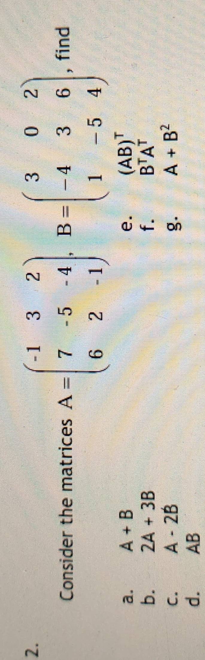 Consider the matrices A=beginpmatrix -1&3&2 7&-5&-4 6&2&-1endpmatrix , B=beginpmatrix 3&0&2 -4&3&6 1&-5&4endpmatrix , find 
a.
A+B
e.
(AB)^T
b. 2A+3B f. B^TA^T
C.
A-2B
g.
A+B^2
d. AB