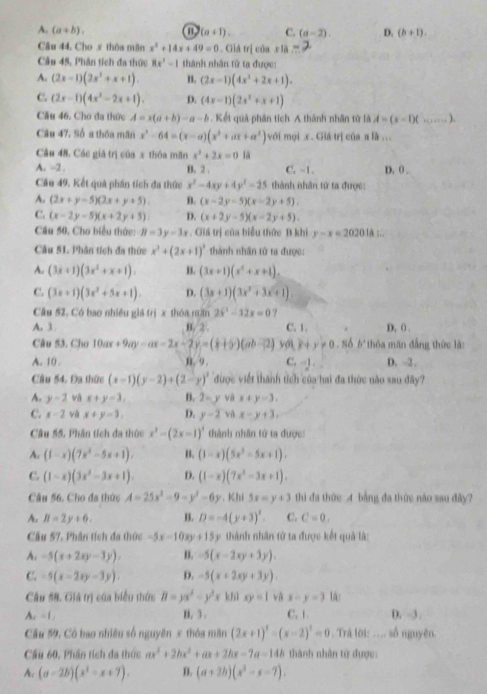 A. (a+b), (a+1) C. (a-2). D. (b+1).
Câu 44, Cho x thôa mãn x^2+14x+49=0. Giá trị của x ià
Câu 45, Phân tích đa thức 8x^3-1 thành nhân tử tạ được:
A. (2x-1)(2x^2+x+1). B. (2x-1)(4x^2+2x+1).
C. (2x-1)(4x^2-2x+1). D. (4x-1)(2x^2+x+1)
Cầu 46, Cho đa thức A=x(a+b)-a-b. Kết quả phân tích A thành nhân tử là A=(x-1)(... ).
Câu 47, Số a thôa mãn x^3-64=(x-a)(x^2+ax+a^2) với mọi x. Giá trị của a là ...
Câu 48. Các giá trị của x thóa mãn x^2+2x=0 lǎ
A. -2 . B. 2 . C. -1. D. 0 .
Cầu 49. Kết quả phần tích đa thức x^2-4xy+4y^2-25 thành nhân tứ ta được:
A. (2x+y-5)(2x+y+5). B. (x-2y-5)(x-2y+5).
C. (x-2y-5)(x+2y+5) D. (x+2y-5)(x-2y+5).
Câu 50. Chơ biểu thức: B=3y-3x. Giá trị của biểu thức B khi y-x=20201A
Câu 51. Phân tích đa thức x^2+(2x+1)^3 thành nhân tử ta được:
A. (3x+1)(3x^2+x+1). B. (3x+1)(x^2+x+1).
C. (3x+1)(3x^2+5x+1). D. (3x+1)(3x^2+3x+1).
Câu 52. Có bao nhiều giá trị x thóa măn 2x^2-12x=0 9
A. 3 . B. 2 . C. 1. * D. ( .
Câu 53. Cho 10ax+9ay=ax-2x-2y=(x+b)(ab-2) y x+y!= 0.86b^. thóa man đẳng thức là:
A. 10 . B. 9 . C. -1 D. -2 .
Cầu 54. Đa thức (x-1)(y-2)+(2-y)^2 được viết thành tch của hai đa thức não sau đây?
A. y=2 vā x+y=3, B. 2=y và x+y=3,
C. x=2 vá x+y=3, D. y-2 và x=y+3,
Câu 55, Phân tích đa thức x^2-(2x-1)^1 thành nhân tứ ta được:
Au (1-x)(7x^2-5x+1). B. (1-x)(5x^2-5x+1).
C. (1-x)(3x^2-3x+1). D. (1-x)(7x^2-3x+1).
Câu 56. Cho đa thức A=25x^3-9-y^2-6y.Khi 5x=y+3 thi đa thức A bằng đa thức nào sau đây?
A. H=2y+6, B. D=-4(y+3)^2. C. C=0.
Cầu 57, Phân tích đa thức -5x-10xy+15 y thành nhân tử ta được kết quả là:
A, -5(x+2xy-3y). n. -5(x-2xy+3y).
C. -5(x-2xy-3y). D. -5(x+2xy+3y).
Câu #8. Giá trị của biểu thức B=yx^2-y^2x c 1xy=1 và x-y=3 lás
A. =1 B. 3 . C. 1. D. -3 .
Câu 59, Có bao nhiêu số nguyên x thóa mãn (2x+1)^3-(x-2)^3=0. Trả lời: ... số nguyên.
Cầu 60, Phân tích đa thức ax^3+2bx^2+ax+2bx-7a=14b thành nhân tử được:
A (a-2b)(x^2-x+7). B. (a+2b)(x^3-x-7).