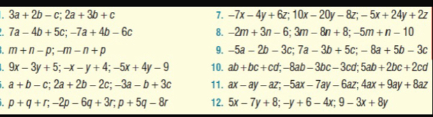 3a+2b-c; 2a+3b+c
7. -7x-4y+6z; 10x-20y-8z; -5x+24y+2z
7a-4b+5c; -7a+4b-6c
8. -2m+3n-6; 3m-8n+8; -5m+n-10
m+n-p; -m-n+p
9. -5a-2b-3c; 7a-3b+5c; -8a+5b-3c
I 9x-3y+5; -x-y+4; -5x+4y-9 10. ab+bc+cd; -8ab-3bc-3cd; 5ab+2bc+2cd
a+b-c; 2a+2b-2c; -3a-b+3c 11. ax-ay-az; -5ax-7ay-6az; 4ax+9ay+8az
I p+q+r; -2p-6q+3r; p+5q-8r 12. 5x-7y+8; -y+6-4x; 9-3x+8y