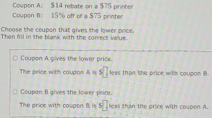 Coupon A： $14 rebate on a $75 printer
Coupon B: 15% off of a $75 printer
Choose the coupon that gives the lower price.
Then fill in the blank with the correct value.
Coupon A gives the lower price.
The price with coupon A is s□ less than the price with coupon B.
Coupan B gives the lower price.
The price with coupon B is $ less than the price with coupon A.