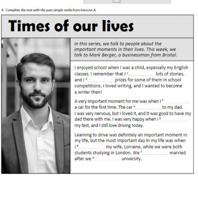 Complete the text with the past simple verbs from Exercise A. 
Times of our lives 
In this series, we talk to people about the 
important moments in their lives. This week, we 
talk to Mark Berger, a businessman from Bristol. 
I enjoyed school when I was a child, especially my English 
classes. I remember that 1^1 _ lots of stories, 
and I^2 _ prizes for some of them in school 
competitions. I loved writing, and I wanted to become 
a writer then! 
A very important moment for me was when 1^3 _ 
a car for the first time. The car ⁴_ to my dad. 
I was very nervous, but I loved it, and it was good to have my 
dad there with me. I was very happy when |^5 _ 
my test, and I still love driving today. 
Learning to drive was definitely an important moment in 
my life, but the most important day in my life was when
1^6 _ my wife, Lorraine, while we were both 
students studying in London. We_ married 
after we ³ __university.