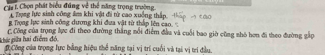 Chọn phát biểu đúng về thế năng trọng trường.
A. Trọng lực sinh công âm khi vật đi từ cao xuống thấp.
B Trọng lực sinh công dương khi đưa vật từ thấp lên cao.
C.Công của trọng lực đi theo đường thẳng nối điểm đầu và cuối bao giờ cũng nhỏ hơn đi theo đường gấp
khúc giữa hai điểm đó.
D Công của trọng lực bằng hiệu thế năng tại vị trí cuối và tại vị trí đầu.