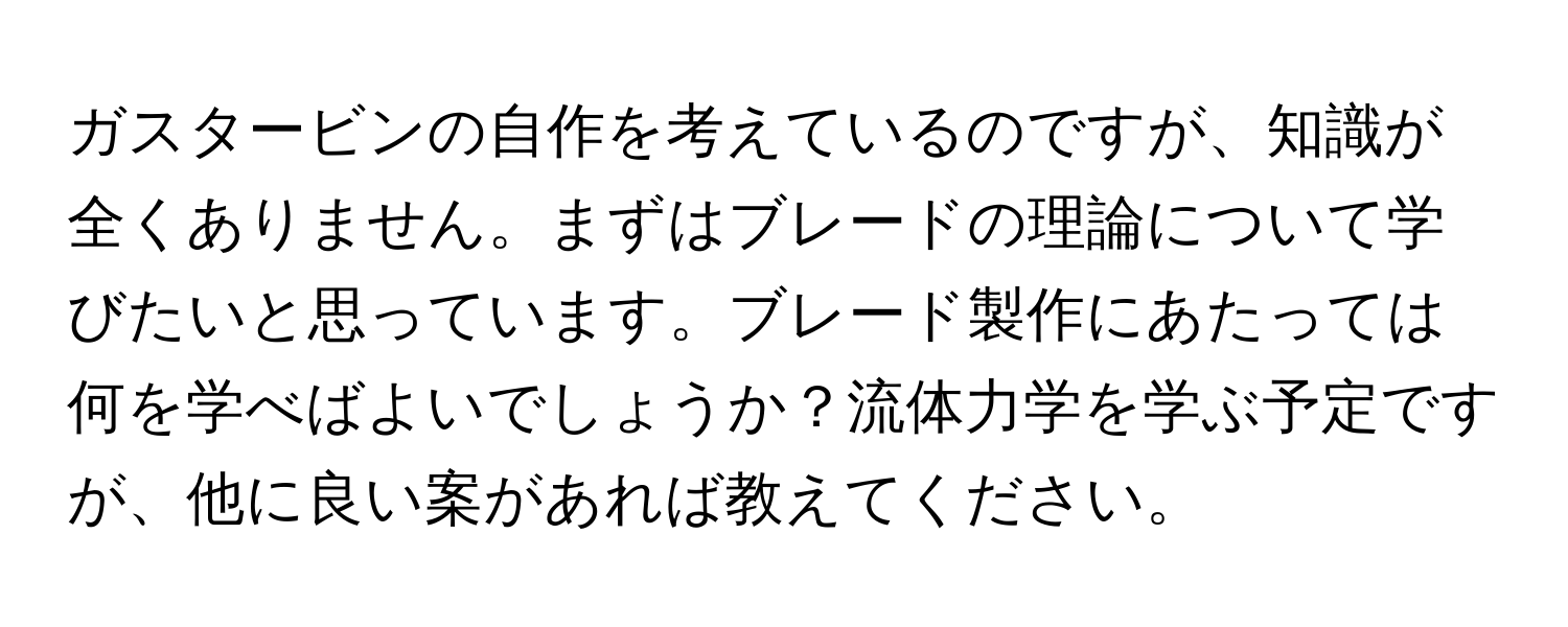 ガスタービンの自作を考えているのですが、知識が全くありません。まずはブレードの理論について学びたいと思っています。ブレード製作にあたっては何を学べばよいでしょうか？流体力学を学ぶ予定ですが、他に良い案があれば教えてください。