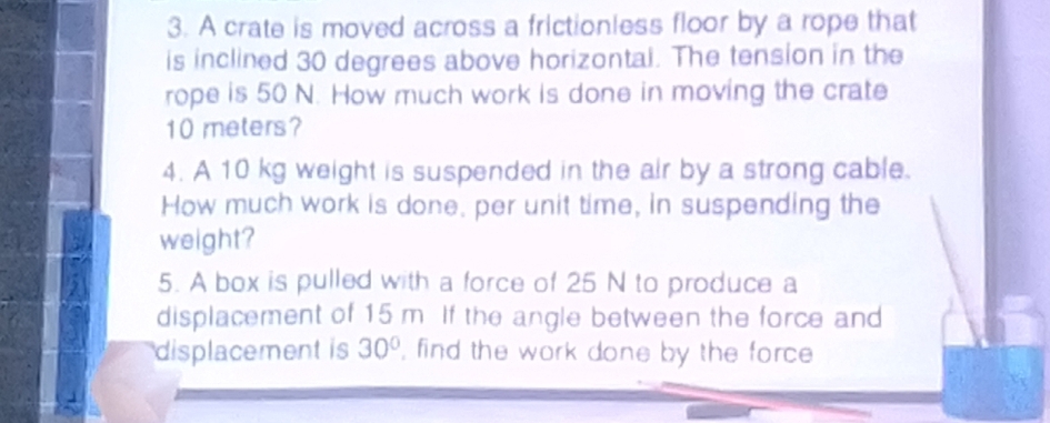 A crate is moved across a frictionless floor by a rope that 
is inclined 30 degrees above horizontal. The tension in the 
rope is 50 N. How much work is done in moving the crate
10 meters? 
4. A 10 kg weight is suspended in the air by a strong cable. 
How much work is done, per unit time, in suspending the 
weight? 
5. A box is pulled with a force of 25 N to produce a 
displacement of 15 m. If the angle between the force and 
displacement is 30° , find the work done by the force