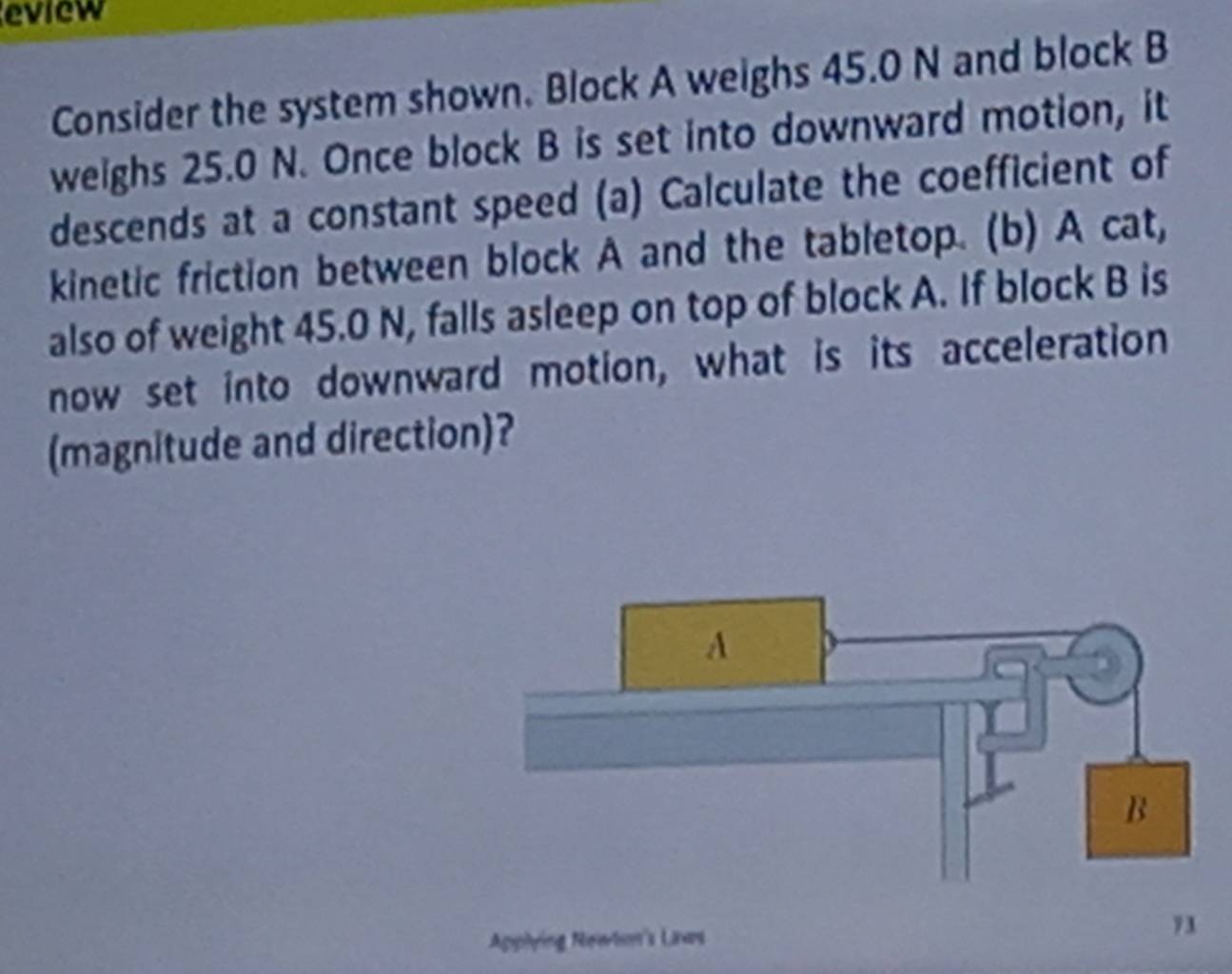 eview 
Consider the system shown. Block A weighs 45.0 N and block B
weighs 25.0 N. Once block B is set into downward motion, it 
descends at a constant speed (a) Calculate the coefficient of 
kinetic friction between block A and the tabletop. (b) A cat, 
also of weight 45.0 N, falls asleep on top of block A. If block B is 
now set into downward motion, what is its acceleration 
(magnitude and direction)? 
Apphying Newtin's Laws 
7 1