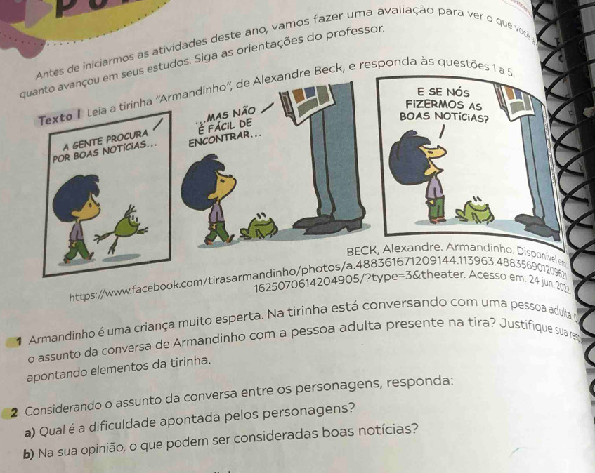 de iniciarmos as atividades deste ano, vamos fazer uma avaliação para ver o que você 
estudos. Siga as orientações do professor. 
Beck, e responda às questões 1 a 
https://www.faceboo 
1625072022 
Armandinho é uma criança muito esperta. Na tirinha está conversando com uma pessoa adulta y 
o assunto da conversa de Armandinho com a pessoa adulta presente na tira? Justifique sua res 
apontando elementos da tirinha. 
2 Considerando o assunto da conversa entre os personagens, responda: 
a) Qual é a dificuldade apontada pelos personagens? 
b) Na sua opinião, o que podem ser consideradas boas notícias?