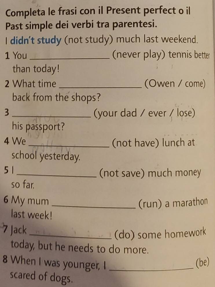 Completa le frasi con il Present perfect o il 
Past simple dei verbi tra parentesi. 
I didn't study (not study) much last weekend. 
1 You_ (never play) tennis better 
than today! 
2 What time _(Owen / come) 
back from the shops? 
3 _(your dad / ever / lose) 
his passport? 
4 We _(not have) lunch at 
school yesterday. 
5 1
_(not save) much money 
so far. 
6 My mum _(run) a marathon 
last week! 
7 Jack_ 
(do) some homework 
today, but he needs to do more. 
8 When I was younger, I_ 
(be) 
scared of dogs.