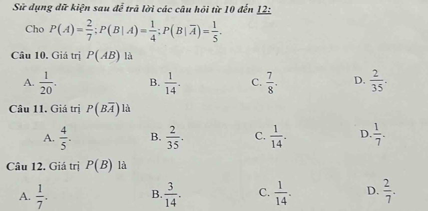 Sữ dụng dữ kiện sau để trả lời các câu hỏi từ 10 đến 12:
Cho P(A)= 2/7 ; P(B|A)= 1/4 ; P(B|overline A)= 1/5 . 
Câu 10. Giá trị P(AB) là
D.
A.  1/20 .  1/14 .  7/8 .  2/35 . 
B.
C.
Câu 11. Giá trị P(Boverline A) là
A.  4/5 .  2/35 .  1/14 .  1/7 . 
B.
C.
D.
Câu 12. Giá trị P(B) là
A.  1/7 .  3/14 .  1/14 .  2/7 . 
B.
C.
D.