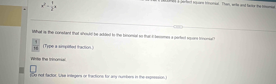 x^2- 1/2 x
ll becomes a perfect square trinomial. Then, write and factor the trinomial 
What is the constant that should be added to the binomial so that it becomes a perfect square trinomial?
 1/16  (Type a simplified fraction.) 
Write the trinomial. 
(Do not factor. Use integers or fractions for any numbers in the expression.)