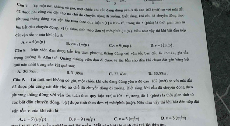 ← frac 3km D. 3
Câu 7. Tại một nơi không có gió, một chiếc khi cầu đang đứng yên ở độ cao 162 (mét) so với mặt đất
đã được phi công cài đặt cho nó chế độ chuyến động đi xuống. Biết rằng, khi cầu đã chuyển động theo
Phương thắng đứng với vận tốc tuân theo quy luật v(t)=10t-t^2 , trong đó t (phút) là thời gian tính từ
lúc bắt đầu chuyển động, v(t) được tính theo đơn vị mét/phút (m/p ). Nếu như vậy thì khi bắt đầu tiếp
đất vận tốc v của khí cầu là
A. v=5(m/p). B, v=7(m/p). C. v=9(m/p). D. v=3(m/p).
Câu 8. Một viên đạn được bắn lên theo phương thắng đứng với vận tốc ban đầu là 25m/s, gia tốc
trọng trưởng là 9,8m/s^2. Quảng đường viên đạn đi được từ lúc bắn cho đến khi chạm đất gần bằng kết
quả nào nhất trong các kết quả sau:
A. 30, 78m , B. 3 1, 89m , C. 32. 43m . D. 33,88m .
Câu 9. Tại một nơi không có gió, một chiếc khí cầu đang đứng yên ở độ cao 162 (mét) so với mặt đất
đã được phi công cài đặt cho nó chế độ chuyển động đi xuống. Biết rằng, khí cầu đã chuyển động theo
phương thẳng đứng với vận tốc tuân theo quy luật v(t)=10t-t^2 , trong đó t (phút) là thời gian tính từ
lúc bắt đầu chuyên động, v(t) 0 được tính theo đơn vị mét/phút (m/p). Nêu như vậy thì khi bắt đầu tiếp đất
vận tốc v của khí cầu là:
A. v=7(m/p) B. v=9(m/p) C. v=5(m/p) D. v=3(m/p)
Ái câu hội thí sinh chi trả lời đáp án.