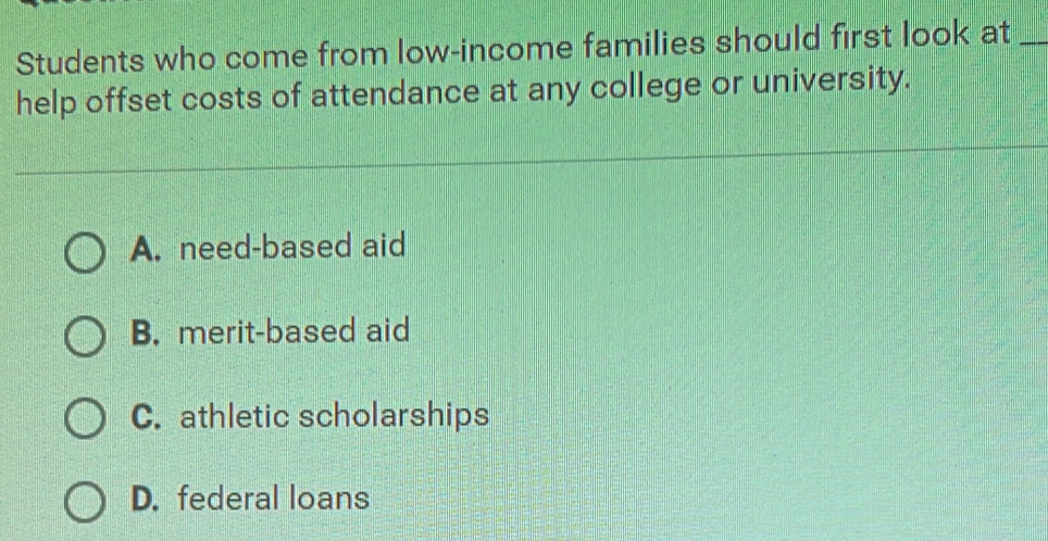 Students who come from low-income families should first look at_
help offset costs of attendance at any college or university.
A. need-based aid
B. merit-based aid
C. athletic scholarships
D. federal loans