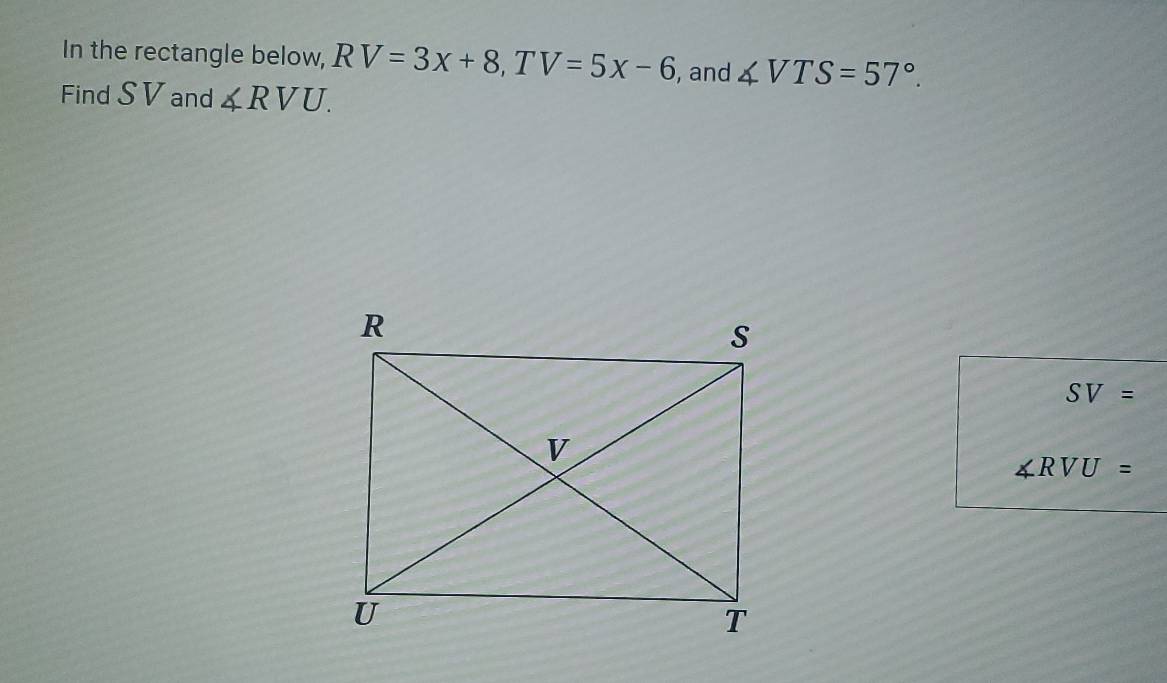 In the rectangle below, RV=3x+8, TV=5x-6 , and ∠ VTS=57°. 
Find SV and ∠ RVU.
SV=
∠ RVU=