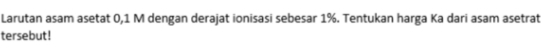 Larutan asam asetat 0,1 M dengan derajat ionisasi sebesar 1%. Tentukan harga Ka dari asam asetrat 
tersebut!