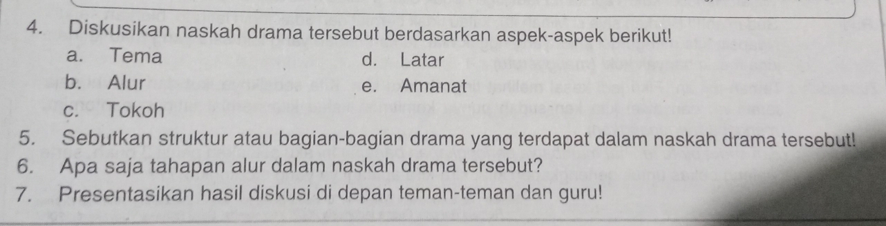 Diskusikan naskah drama tersebut berdasarkan aspek-aspek berikut! 
a. Tema d. Latar 
b. Alur e. Amanat 
c. Tokoh 
5. Sebutkan struktur atau bagian-bagian drama yang terdapat dalam naskah drama tersebut! 
6. Apa saja tahapan alur dalam naskah drama tersebut? 
7. Presentasikan hasil diskusi di depan teman-teman dan guru!