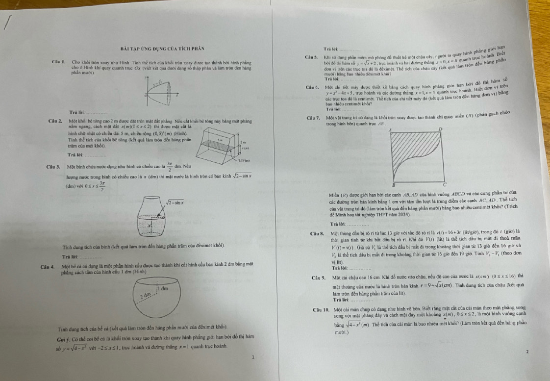 Bài tập ứng dụng của tích phân
Trả Si:
Cầu S. Khi sử dụng nhần mềm mô nhóng đề thiết kê một châu cây, người ta quay hình phẳng giới hại
Cầu I Cho khổi tròn xoay như Hình. Tính thể tích của khổi tròn xoay được tạo thành bởi hình phẳng  bởi đồ thị hàm số y=sqrt(x)+2 ,trực hoành và hai đường thần ± x=0,x= 4 quanh trục hoành. Biết
cho ở Hình khi quay quanh trục Ox (viết kết quả đưới đạng số thập phim và làm tròn đến hàng đơn vị trên các tí à déximét. Thể tích của châu ở làm tròn đến háng phần
phần nườ mười) bằng bao nhiệu đèximet khởi?
Trá lời
7 Một chi tiết máy được thiết kẻ bằng cách quay hình phẳng giới hạn bởi đô thi hàm số
y=x^2-4x+5 2 trực hoành và các đường thắng x=1,x=4
1 quanh trực hoành. Biết đơn vị trên
các trục toa độ) là centimét. Thẻ tích của chi tiết máy đỏ (kết quả làm tròn đền hàng đơn vị) bằng
bao nhiêu centimét khải?
Trả lời Trả lời
Câu 2. Một khối bê tông cao 2 m được đặt trên mặt đất phẳng. Nều cắt khối bê tông này bằng mặt phẳng Cầu 7. Một vật trang trí có dạng là khổi tròn xay được tao thánh khi quay miễn (R) (phần gạch chéo
nằm ngang, cách mặt đất x(m)(0≤. x≤ 2) h được mặt cất là trong hình bên) quanh trục 48
hình chữ nhật có chiều dài 5 m. chiều rồng (0,5)^circ ( m) (Hinh)
Tinh thể tích của khổi bê tông (kết quả lâm tròn đền hàng phần
trăm của mét khổi).
Trả lời 
Câu 3. Một binh chứa nước dạng như hình có chiều cao là  3π /2  dm. Nề
lượng nước trong bình có chiều cao là x (dm) thì mặt nước là hình tròn có bán kinh sqrt(2-sin x)
dm ) với 0≤ x≤  3π /2 
Miễn (R) được giới hạn bởi các canh AB,AD của hình vuông ABCD và các cung phần tư của
sqrt(2-sin x) các đường tròn bán kính bằng 1 cm với tâm lần lượt là trung điễm các cạnh BC, AD. Thể tích
của vật trang trí đó (làm tròn kết quả đến hàng phần mười) bằng bao nhiêu centimét khối? (Trích
đê Minh hoa tốt nghiệp THPT năm 2024).
Trả lời
Câu 8. Một thùng đầu bị rò rì từ lúc 13 giờ với tốc độ rò rí là v(t)=16+3t r (lit/giờ), trong đó t (giờ) là
Tính dung tích của bình (kết quả làm tròn đến háng phần trăm của đếximét khối) thời gian tính từ khi bắt đầu bị rò rì. Khi đó V(r) (lit) là thể tích đầu bị mắt đi thoà mãn
V'(r)=v(r) *  Giả sử K là thể tích đầu bị mắt đi trong khoảng thời gian từ 13 giờ đến 16 giờ và
Trú lời: _là thể tích đầu bị mắt đi trong khoảng thời gian từ 16 giờ đến 19 giờ. Tinh V_2-V_1 (theo đơn
vị lín)
Câu 4. Một bể cá có dạng là một phần hình cầu được tạo thành khi cắt hình cầu bán kính 2 đm bằng mặt  Trả lời:_
phẳng cách tâm của hình cầu 1 đm (Hình).
Câu 9. Một cái chậu cao 16 cm. Khi đồ nước vào chậu, nều độ cao của nước là x(cm) 00 ≤ x≤ 16) thì
1 dm mặt thoáng của nước là hình tròn bản kính r=9+sqrt(x)(cm) Tinh dung tích của châu (kết quả
2 dm
làm tròn đến hàng phần trăm của lit).
Trã lời_
Cầu 10. Một cái mán chụp có dang như hình vẽ bên. Biết rằng mặt cắt của cái mán theo mặt phẳng song
song với mặt phẳng đây và cách mặt đây một khoảng x(m),0≤ x≤ 2 , là một hình vuỡng cạnh
sqrt(4-x^2)(m)
Tính dung tích của bể cá (kết quá làm tròn đến hàng phần mười của đếximét khối) bàng mười ) .Thể tích của cái màn là bao nhiêu mét khối? (Lám tròn kết quả đến hàng phân
Gợi ý: Có thể coi bể cá là khổi tròn xoay tao thành khi quay hình phẳng giới hạn bởi đỗ thị hàm
số y=sqrt(4-x^2) -2≤ x≤ 1 trục hoành và đường thắng x=1 quanh trục hoành
1