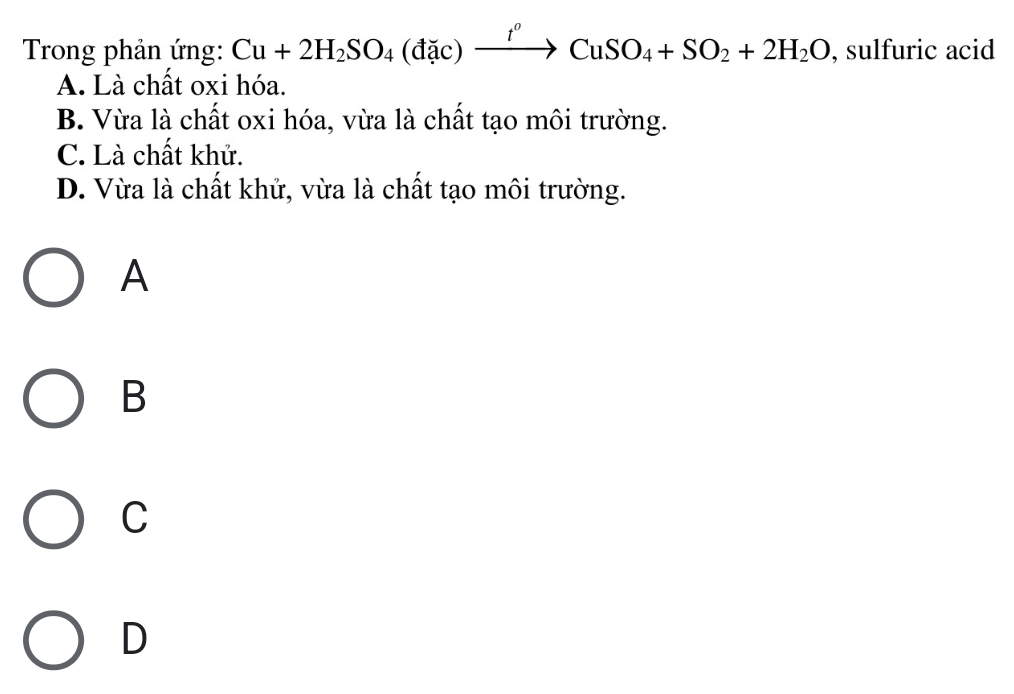 Trong phản ứng: Cu+2H_2SO_4(dac)xrightarrow t^oCuSO_4+SO_2+2H_2O , sulfuric acid
A. Là chất oxi hóa.
B. Vừa là chất oxi hóa, vừa là chất tạo môi trường.
C. Là chất khử.
D. Vừa là chất khử, vừa là chất tạo môi trường.
A
B
C
D