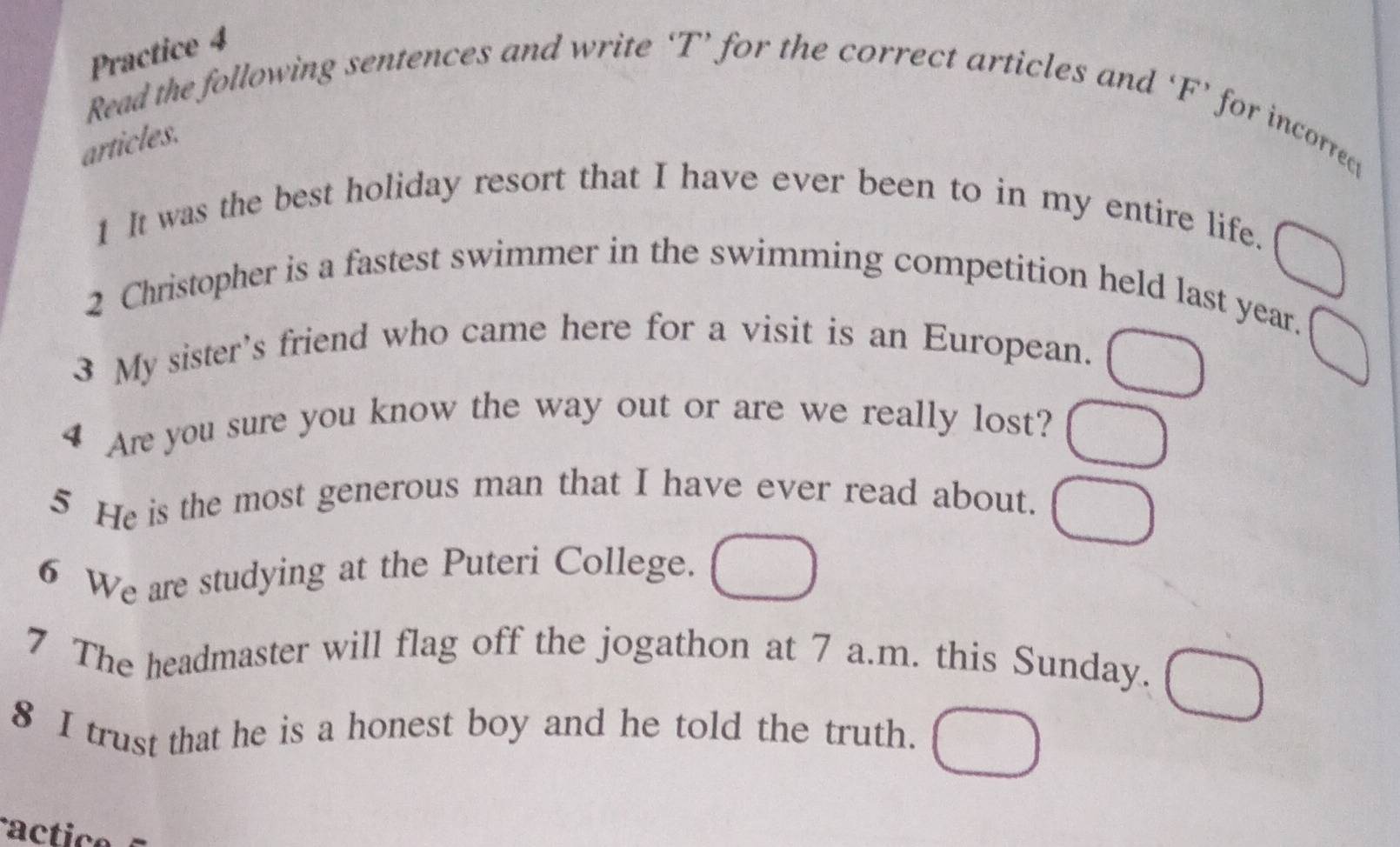 Practice 4 
Read the following sentences and write ‘T’ for the correct articles and ‘F’ for incorred 
articles. 
1 It was the best holiday resort that I have ever been to in my entire life. 
2 Christopher is a fastest swimmer in the swimming competition held last year. 
3 My sister’s friend who came here for a visit is an European. 
4 Are you sure you know the way out or are we really lost? 
5 He is the most generous man that I have ever read about. 
6 We are studying at the Puteri College. 
7 The headmaster will flag off the jogathon at 7 a.m. this Sunday. 
8 I trust that he is a honest boy and he told the truth. 
a c ti