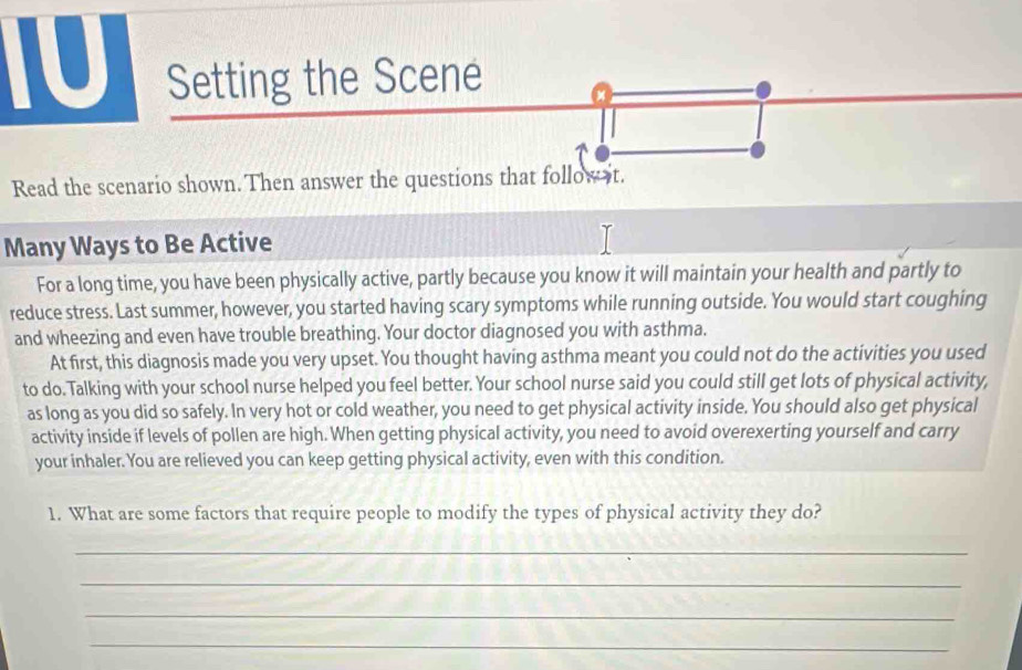 IU Setting the Scene a 
Read the scenario shown. Then answer the questions that follow it. 
Many Ways to Be Active 
For a long time, you have been physically active, partly because you know it will maintain your health and partly to 
reduce stress. Last summer, however, you started having scary symptoms while running outside. You would start coughing 
and wheezing and even have trouble breathing. Your doctor diagnosed you with asthma. 
At first, this diagnosis made you very upset. You thought having asthma meant you could not do the activities you used 
to do. Talking with your school nurse helped you feel better. Your school nurse said you could still get lots of physical activity, 
as long as you did so safely. In very hot or cold weather, you need to get physical activity inside. You should also get physical 
activity inside if levels of pollen are high. When getting physical activity, you need to avoid overexerting yourself and carry 
your inhaler. You are relieved you can keep getting physical activity, even with this condition. 
1. What are some factors that require people to modify the types of physical activity they do? 
_ 
_ 
_ 
_