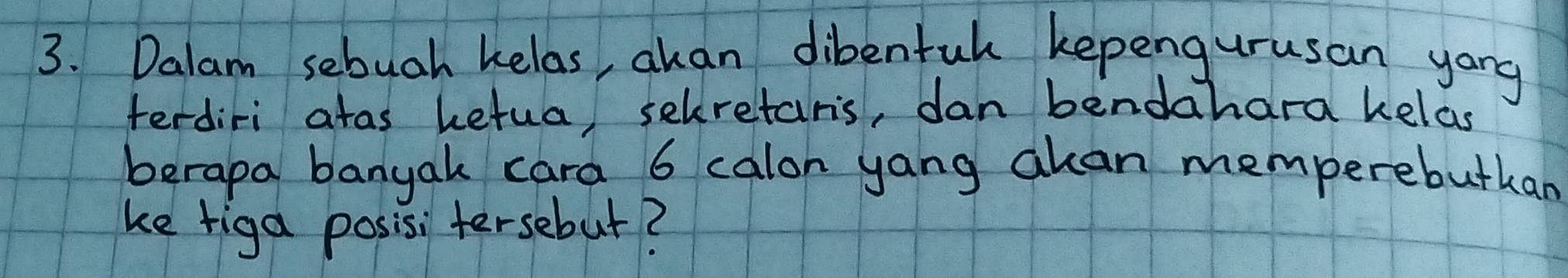 Dalam sebuah kelas, akan dibentul kepengurusan yong 
terdiri atas hetua, selretars, dan bendahara kelas 
berapa banyak cara 6 calon yang akan memperebutkan 
ke riga posisi tersebut?