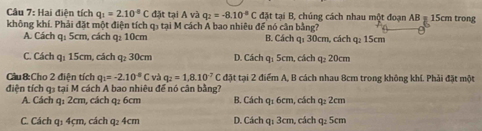 Hai điện tích q_1=2.10^(-8)C đặt tại A và q_2=-8.10^(-8)C đặt tại B, chúng cách nhau một đoạn AB=15cm trong
không khí. Phải đặt một điện tích q₃ tại M cách A bao nhiêu đế nó cân bằng?
A. Cách q_15cm , cách q_210cm B. Cách q_130 cm, cách q_215cm
C. Cách q_115cm , cách q_230cm D. Cách q_15cm , cách q_220cm
Cầu8:Cho 2 điện tích q_1=-2.10^(-8)C và q_2=1,8.10^(-7)C đặt tại 2 điểm A, B cách nhau 8cm trong không khí. Phải đặt một
điện tích q_3 tại M 1 cách A bao nhiêu để nó cân bằng?
A. Cách q_12cm , cách q_26cm B. Cách q_16cm , cách q_22cm
C. Cách q_14cm , cách q_24cm D. Cách q_13cm , cách q_25cm