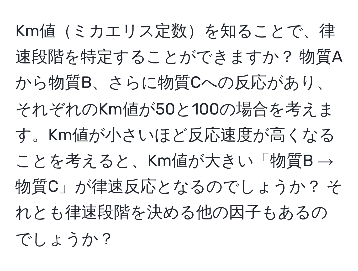 Km値ミカエリス定数を知ることで、律速段階を特定することができますか？ 物質Aから物質B、さらに物質Cへの反応があり、それぞれのKm値が50と100の場合を考えます。Km値が小さいほど反応速度が高くなることを考えると、Km値が大きい「物質B → 物質C」が律速反応となるのでしょうか？ それとも律速段階を決める他の因子もあるのでしょうか？