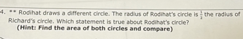 Rodihat draws a different circle. The radius of Rodihat’s circle is  1/2  the radius of 
Richard’s circle. Which statement is true about Rodihat's circle? 
(Hint: Find the area of both circles and compare)