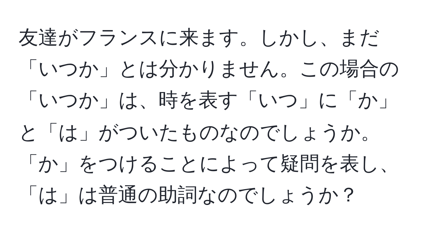 友達がフランスに来ます。しかし、まだ「いつか」とは分かりません。この場合の「いつか」は、時を表す「いつ」に「か」と「は」がついたものなのでしょうか。「か」をつけることによって疑問を表し、「は」は普通の助詞なのでしょうか？