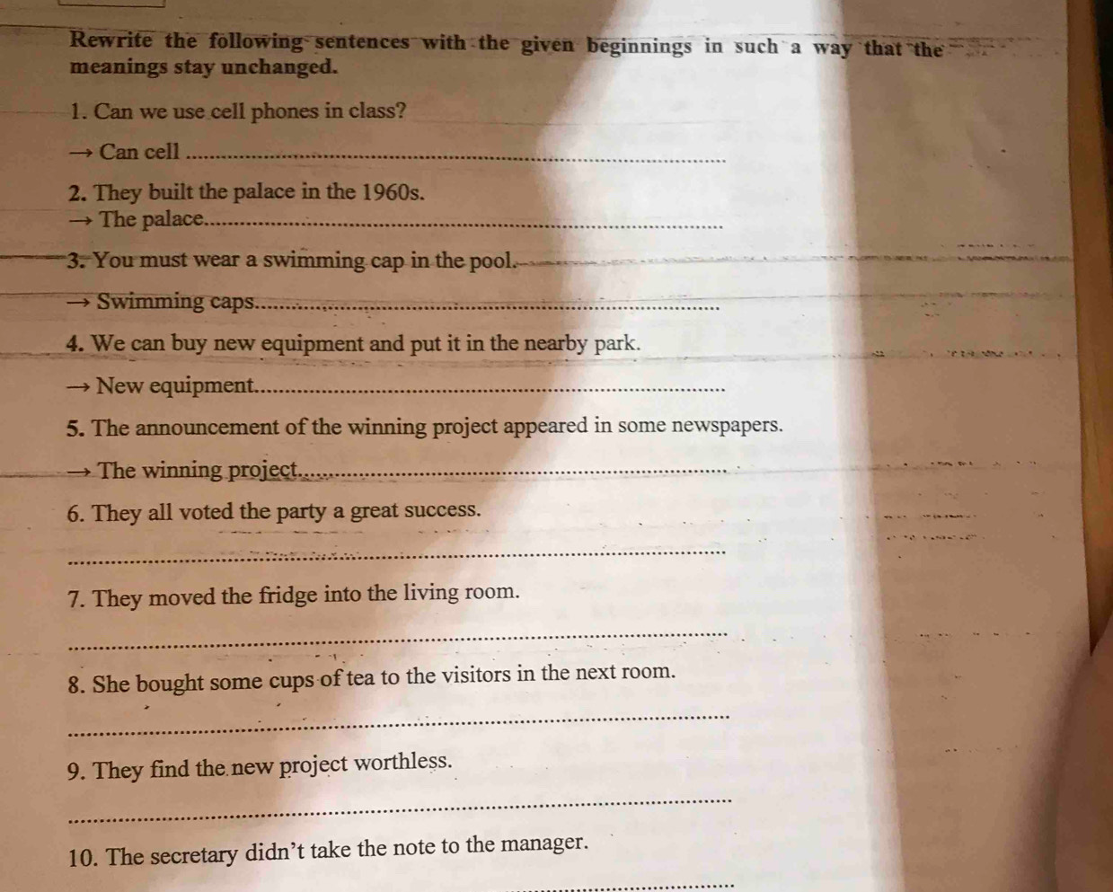 Rewrite the following sentences with the given beginnings in such a way that the 
meanings stay unchanged. 
1. Can we use cell phones in class?_ 
Can cell_ 
2. They built the palace in the 1960s. 
→ The palace._ 
3. You must wear a swimming cap in the pool._ 
→ Swimming caps._ 
4. We can buy new equipment and put it in the nearby park. 
→ New equipment._ 
5. The announcement of the winning project appeared in some newspapers. 
The winning project._ 
6. They all voted the party a great success. 
_ 
7. They moved the fridge into the living room. 
_ 
8. She bought some cups of tea to the visitors in the next room. 
_ 
9. They find the new project worthless. 
_ 
10. The secretary didn’t take the note to the manager. 
_