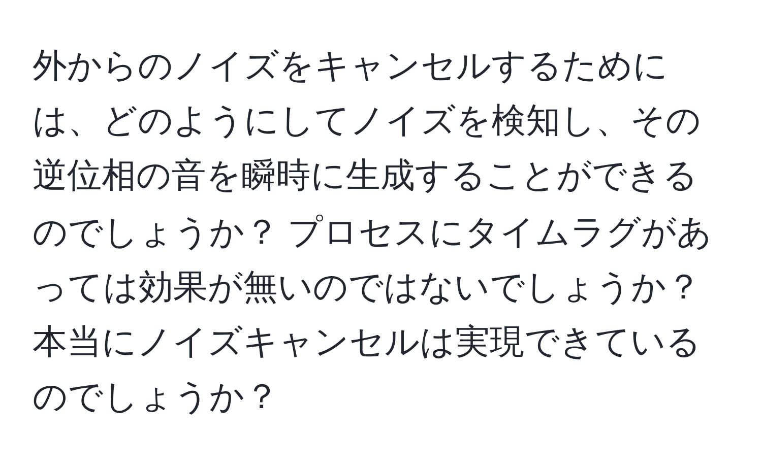 外からのノイズをキャンセルするためには、どのようにしてノイズを検知し、その逆位相の音を瞬時に生成することができるのでしょうか？ プロセスにタイムラグがあっては効果が無いのではないでしょうか？ 本当にノイズキャンセルは実現できているのでしょうか？