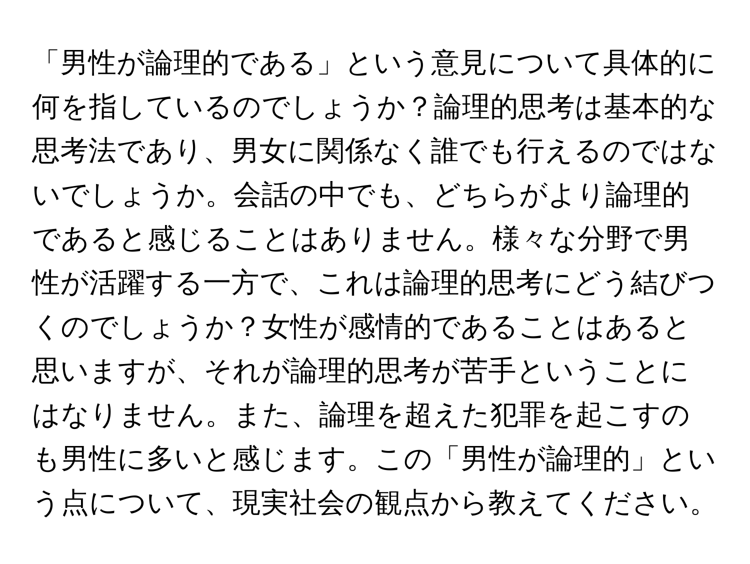 「男性が論理的である」という意見について具体的に何を指しているのでしょうか？論理的思考は基本的な思考法であり、男女に関係なく誰でも行えるのではないでしょうか。会話の中でも、どちらがより論理的であると感じることはありません。様々な分野で男性が活躍する一方で、これは論理的思考にどう結びつくのでしょうか？女性が感情的であることはあると思いますが、それが論理的思考が苦手ということにはなりません。また、論理を超えた犯罪を起こすのも男性に多いと感じます。この「男性が論理的」という点について、現実社会の観点から教えてください。