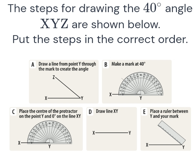 The steps for drawing the 40° angle
XYZ are shown below.
Put the steps in the correct order.
A Draw a line from point Y through B Make a mark at 40°
the mark to create the angle
Z、
- 90 _ 58 7
9 a
7 Vt V ng
 
.
8
  
x-
X-
Y
Y
( Place the centre of the protractor D Draw line XY E Place a ruler between
on the point Y and 0° on the line XY Y and your mark
X-
- Y
X-
Y