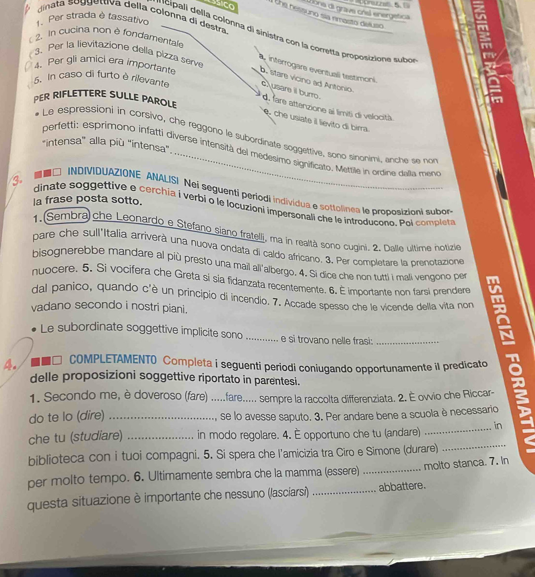 Liona di grave crisl energetica
SSICO 1the nessuno sía rimasto deluso
dinata so ggettiva della colonna di destra
1、 Per strada è tassativo
'  cipali della colonna di sinistra con la corretta proposizione subos
2. In cucina non è fondamentale
3、 Per la lievitazione della pizza serve
4. Per gli amici era importante
ainterrogare eventuali testimoni.
5. In caso di furto è rilevante
b. stare vicino ad Antonio
c usare il burro.
PER RIFLETTERE SULLE PAROLE
d. fare attenzione ai limiti di velocità
che usiate il lievito di birra.
Le espressioni in corsivo, che reggono le subordinate soggettive, sono sinonimi, anche se no
“intensa” alla più “intensa”
perfetti: esprimono infatti diverse intensità del medesimo significato. Mettile in ordine dalla meno
□ INDIVIDUAZIONE ANALISI Nei seguenti periodi individua e sottolinea le proposizioni subor
la frase posta sotto.
3. dinate soggettive e cerchia i verbí o le locuzioni impersonali che le introducono. Poi completa
1. Sembra) che Leonardo e Stefano siano fratelli, ma in realtà sono cugini. 2. Dalle ultime notizie
pare che sull'Italia arriverà una nuova ondata di caldo africano. 3. Per completare la prenotazione
bisognerebbe mandare al più presto una mail all'albergo. 4. Si dice che non tutti i mali vengono per
nuocere. 5. Si vocifera che Greta si sia fidanzata recentemente. 6. È importante non farsi prendere
dal panico, quando c'è un principio di incendio. 7. Accade spesso che le vicende della vita non
vadano secondo i nostri piani.
Le subordinate soggettive implicite sono e si trovano nelle frasi:
4. ■□ COMPLETAMENTO Completa i seguenti periodi coniugando opportunamente il predicato 8
delle proposizioni soggettive riportato in parentesi.
1. Secondo me, è doveroso (fare) .....fare..... sempre la raccolta differenziata. 2. È ovvio che Riccar-
do te lo (dire) se lo avesse saputo. 3. Per andare bene a scuola è necessario
in
che tu (studiare) in modo regolare. 4. È opportuno che tu (andare)
biblioteca con i tuoi compagni. 5. Si spera che l'amicizia tra Ciro e Simone (durare)
molto stanca. 7. In
per molto tempo. 6. Ultimamente sembra che la mamma (essere)_
questa situazione è importante che nessuno (lasciarsi) _abbattere.