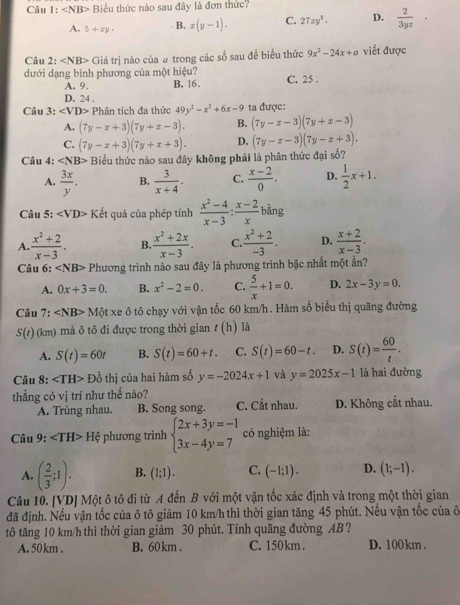 Câu 1: Biểu thức nào sau đây là đơn thức?
A. 5+xy·
B. x(y-1).
C. 27xy^2. D.  2/3yz 
Câu 2: ∠ NB> Giá trị nào của # trong các số sau đề biểu thức 9x^2-24x+a viết được
dưới dạng bình phương của một hiệu?
A. 9. B. 16.
C. 25 .
D. 24 .
Câu 3: ∠ VD> Phân tích đa thức 49y^2-x^2+6x-9 ta được:
A. (7y-x+3)(7y+x-3). B. (7y-x-3)(7y+x-3)
C. (7y-x+3)(7y+x+3). D. (7y-x-3)(7y-x+3).
Câu 4: ∠ NB> Biểu thức nào sau đây không phải là phân thức đại số?
A.  3x/y .  3/x+4 . C.  (x-2)/0 . D.  1/2 x+1.
B.
Câu 5: ∠ VD>K Kết quả của phép tính  (x^2-4)/x-3 : (x-2)/x  bàng
A.  (x^2+2)/x-3 .  (x^2+2x)/x-3 . C.  (x^2+2)/-3 . D.  (x+2)/x-3 .
B.
Câu 6: ∠ NB> Phương trình nào sau đây là phương trình bậc nhất một ẩn?
A. 0x+3=0. B. x^2-2=0. C.  5/x +1=0. D. 2x-3y=0.
Câu 7: ∠ NB>Mhat Qtxe ô tô chạy với vận tốc 60 km/h. Hàm số biểu thị quãng đường
S(t)(km) mà ô tô đi được trong thời gian t(h) là
A. S(t)=60t B. S(t)=60+t. C. S(t)=60-t. D. S(t)= 60/t .
Câu 8: Dhat o thị của hai hàm số y=-2024x+1 và y=2025x-1 là hai đường
thắng có vị trí như thế nào?
A. Trùng nhau. B. Song song. C. Cắt nhau. D. Không cắt nhau.
Câu 9: Hệ phương trình beginarrayl 2x+3y=-1 3x-4y=7endarray. có nghiệm là:
A. ( 2/3 ;1).
C.
D.
B. (1;1). (-1;1). (1;-1).
Câu 10. [VD] Một ô tô đi từ A đến B với một vận tốc xác định và trong một thời gian
đã định. Nếu vận tốc của ô tô giảm 10 km/h thì thời gian tăng 45 phút. Nếu vận tốc của ô
tô tăng 10 km/h thì thời gian giảm 30 phút. Tính quãng đường AB?
A. 50 km . B. 60 km . C. 150 km . D. 100 km .